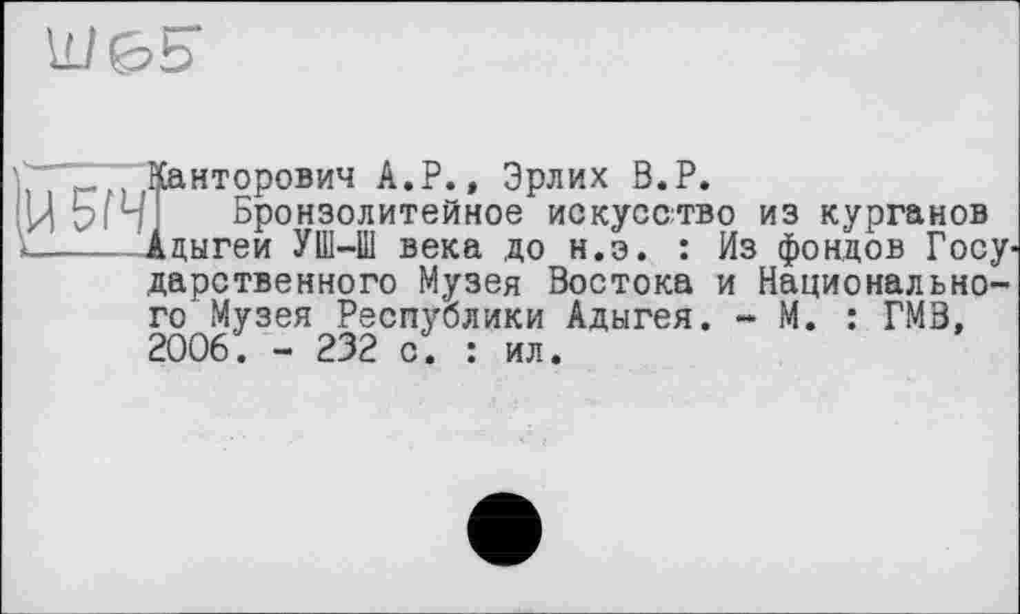 ﻿
Канторович А.Р., Эрлих В.Р.
Ц5іЧ; Бронзолитейное искусство из курганов
<.... Адыгеи	УШ-Ш века до н.э. : Из фондов Госу'
дарственного Музея Востока и Национального Музея Республики Адыгея. - М. : ГМВ, 2006. - 232 с. : ил.